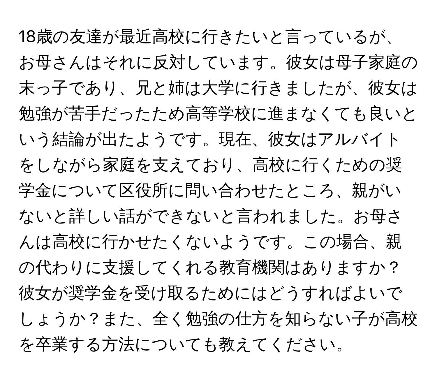 18歳の友達が最近高校に行きたいと言っているが、お母さんはそれに反対しています。彼女は母子家庭の末っ子であり、兄と姉は大学に行きましたが、彼女は勉強が苦手だったため高等学校に進まなくても良いという結論が出たようです。現在、彼女はアルバイトをしながら家庭を支えており、高校に行くための奨学金について区役所に問い合わせたところ、親がいないと詳しい話ができないと言われました。お母さんは高校に行かせたくないようです。この場合、親の代わりに支援してくれる教育機関はありますか？彼女が奨学金を受け取るためにはどうすればよいでしょうか？また、全く勉強の仕方を知らない子が高校を卒業する方法についても教えてください。