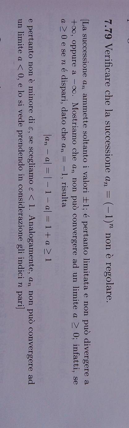 7.79 Verificare che la successione a_n=(-1)^n non è regolare. 
[La successione a_n ammette soltanto i valori ± 1; é pertanto limitata e non può divergere a
+∈fty , oppure a-∈fty. Mostriamo che a_n non può convergere ad un limite a≥ 0; infatti, se
a≥ 0 e se n é dispari, dato che a_n=-1 , risulta
|a_n-a|=|-1-a|=1+a≥ 1
e pertanto non è minore di ε, se scegliamo varepsilon <1</tex> . Analogamente, a_n non può convergere ad 
un limite a<0</tex> , e lo si vede prendendo in considerazione gli indici n pari]