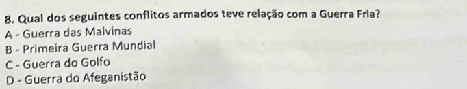 Qual dos seguintes conflitos armados teve relação com a Guerra Fria?
A - Guerra das Malvinas
B - Primeira Guerra Mundial
C - Guerra do Golfo
D - Guerra do Afeganistão