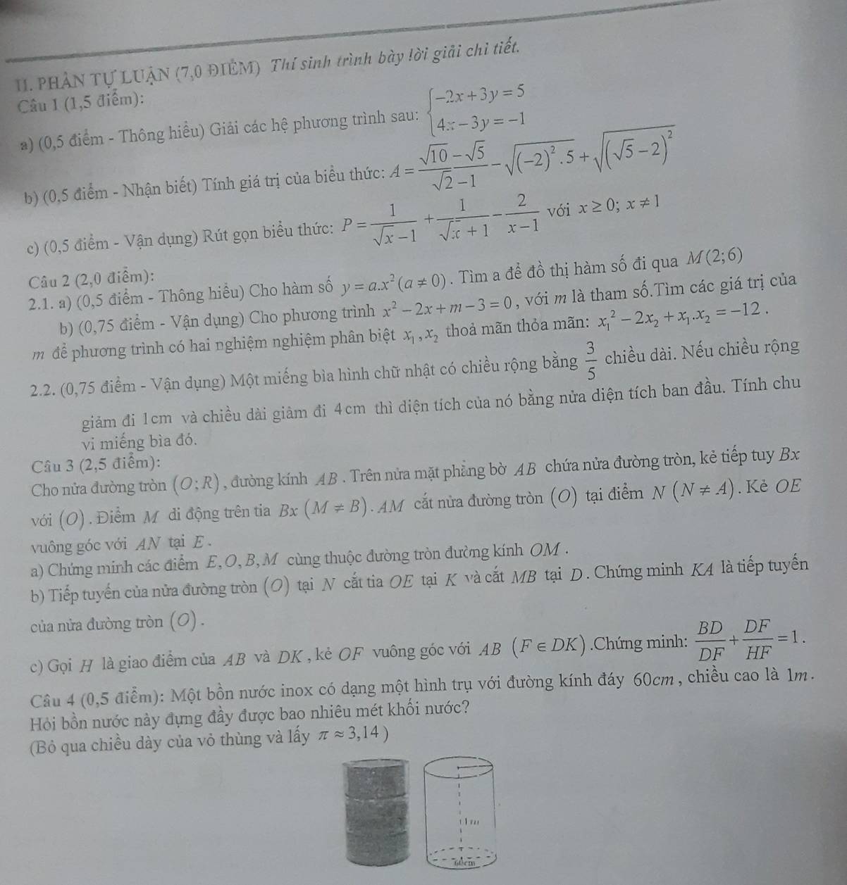 PHẢN Tự LUẠN (7,0 ĐIÊM) Thí sinh trình bày !ời giải chỉ tiết.
Câu 1 (1,5 điểm):
a) (0,5 điểm - Thông hiểu) Giải các hệ phương trình sau: beginarrayl -2x+3y=5 4x-3y=-1endarray.
b) (0,5 điểm - Nhận biết) Tính giá trị của biểu thức: A= (sqrt(10)-sqrt(5))/sqrt(2)-1 -sqrt((-2)^2).5+sqrt((sqrt 5)-2)^2
c) (0,5 điểm - Vận dụng) Rút gọn biểu thức: P= 1/sqrt(x)-1 + 1/sqrt(x)+1 - 2/x-1  với x≥ 0;x!= 1
Câu 2 (2,0 điểm):
2.1. a) (0,5 điểm - Thông hiểu) Cho hàm số y=a.x^2(a!= 0). Tìm a để đồ thị hàm số đi qua M(2;6)
b) (0,75 điểm - Vận dụng) Cho phương trình x^2-2x+m-3=0 , với m là tham số.Tìm các giá trị của
m dể phương trình có hai nghiệm nghiệm phân biệt x_1,x_2 thoả mãn thỏa mãn: x_1^(2-2x_2)+x_1.x_2=-12.
2.2. (0,75 điểm - Vận dụng) Một miếng bìa hình chữ nhật có chiều rộng bằng  3/5  chiều dài. Nếu chiều rộng
giảm đi 1cm và chiều dài giảm đi 4cm thì diện tích của nó bằng nửa diện tích ban đầu. Tính chu
vi miếng bìa đó.
Câu 3 (2,5 điểm):
Cho nửa đường tròn (O;R) , đường kính AB . Trên nửa mặt phẳng bờ AB chứa nửa đường tròn, kẻ tiếp tuy Bx
với (O) . Điểm M đi động trên tia A x(M!= B). AM cắt nửa đường tròn (O) tại điểm N(N!= A). Kè OE
vuông góc với AN tại E .
a) Chứng minh các điểm E, O, B, M cùng thuộc đường tròn đường kính OM .
b) Tiếp tuyến của nửa đường tròn (O) tại N cắt tia OE tại K và cắt MB tại D. Chứng minh KA là tiếp tuyến
của nửa đường tròn (0) .
c) Gọi H là giao điểm của AB và DK , kẻ OF vuông góc với AB(F∈ DK).Chứng minh:  BD/DF + DF/HF =1.
Câu 4 (0,5 điểm): Một bồn nước inox có dạng một hình trụ với đường kính đáy 60cm , chiều cao là 1m.
Hỏi bồn nước này đựng đầy được bao nhiêu mét khối nước?
(Bỏ qua chiều dày của vỏ thùng và lấy π approx 3,14)