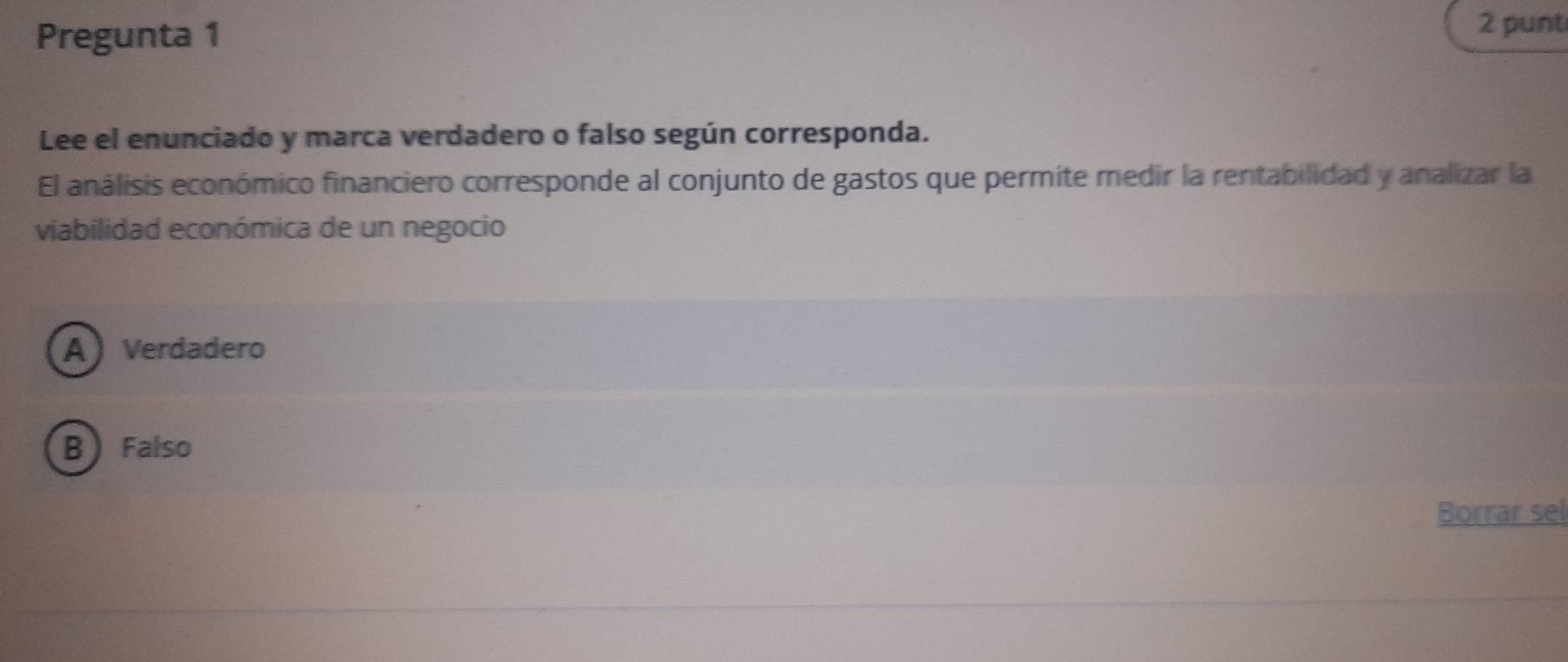 Pregunta 1
2 punt
Lee el enunciado y marca verdadero o falso según corresponda.
El análisis económico financiero corresponde al conjunto de gastos que permite medír la rentabilidad y analizar la
viabilidad económica de un negocio
A Verdadero
B Falso
Borrar sel