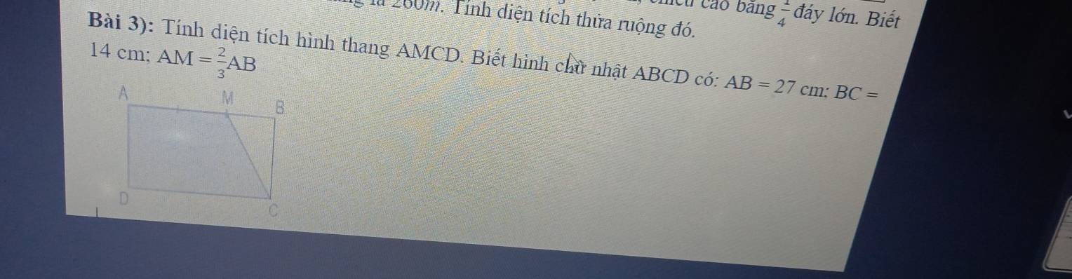 mcu cáo bảng  1/4  đảy lớn. Biết 
la 200m. Tính diện tích thửa ruộng đó. 
Bài 3): Tính diện tích hình thang AMCD. Biết hình chữ nhật ABCD có: AB=27cm; BC=
14 cm; AM= 2/3 AB