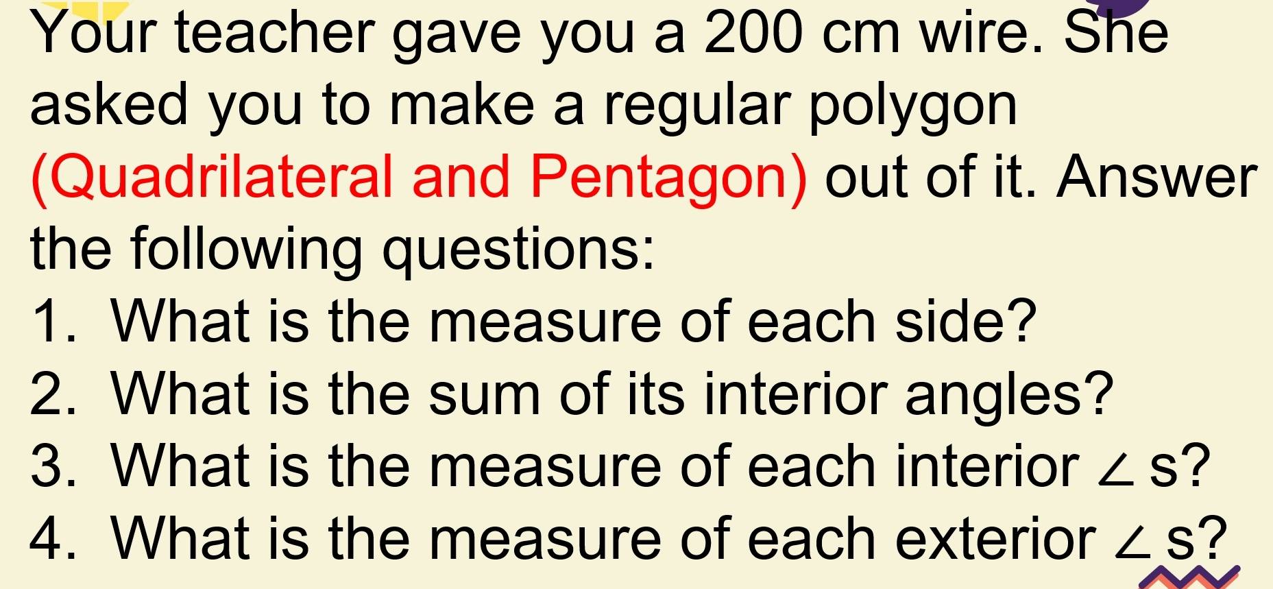 Your teacher gave you a 200 cm wire. She 
asked you to make a regular polygon 
(Quadrilateral and Pentagon) out of it. Answer 
the following questions: 
1. What is the measure of each side? 
2. What is the sum of its interior angles? 
3. What is the measure of each interior ∠ S ? 
4. What is the measure of each exterior ∠ S ?