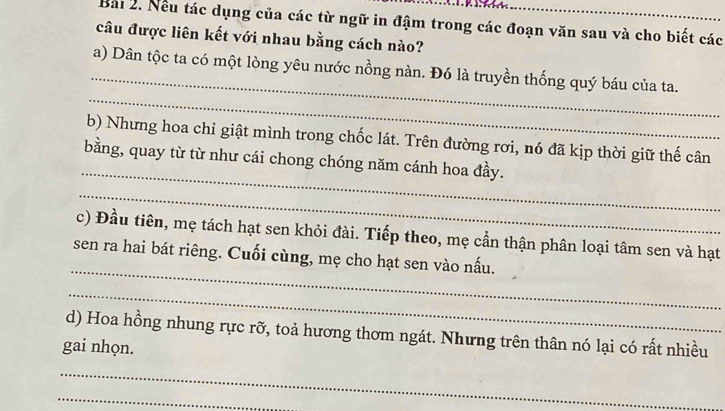 Nều tác dụng của các từ ngữ in đậm trong các đoạn văn sau và cho biết các 
câu được liên kết với nhau bằng cách nào? 
_ 
_ 
a) Dân tộc ta có một lòng yêu nước nồng nàn. Đó là truyền thống quý báu của ta. 
_ 
b) Nhưng hoa chỉ giật mình trong chốc lát. Trên đường rơi, nó đã kịp thời giữ thế cân 
bằng, quay từ từ như cái chong chóng năm cánh hoa đầy. 
_ 
_ 
c) Đầu tiên, mẹ tách hạt sen khỏi đài. Tiếp theo, mẹ cần thận phân loại tâm sen và hạt 
sen ra hai bát riêng. Cuối cùng, mẹ cho hạt sen vào nấu. 
_ 
d) Hoa hồng nhung rực rỡ, toả hương thơm ngát. Nhưng trên thân nó lại có rất nhiều 
gai nhọn. 
_ 
_