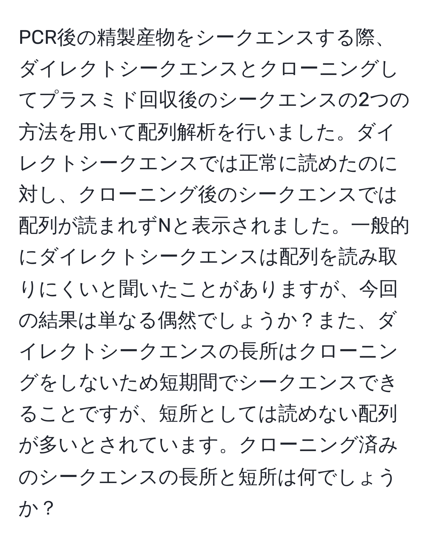 PCR後の精製産物をシークエンスする際、ダイレクトシークエンスとクローニングしてプラスミド回収後のシークエンスの2つの方法を用いて配列解析を行いました。ダイレクトシークエンスでは正常に読めたのに対し、クローニング後のシークエンスでは配列が読まれずNと表示されました。一般的にダイレクトシークエンスは配列を読み取りにくいと聞いたことがありますが、今回の結果は単なる偶然でしょうか？また、ダイレクトシークエンスの長所はクローニングをしないため短期間でシークエンスできることですが、短所としては読めない配列が多いとされています。クローニング済みのシークエンスの長所と短所は何でしょうか？