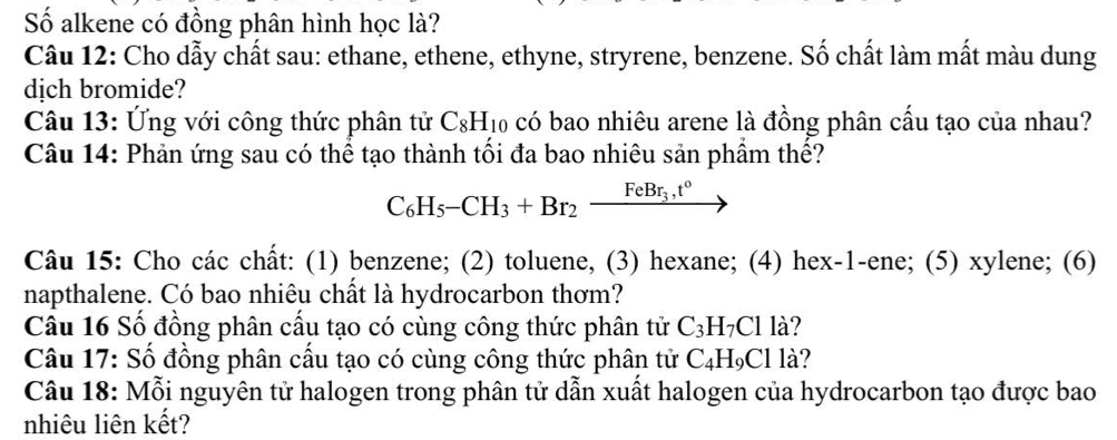 Số alkene có đồng phân hình học là? 
Câu 12: Cho dẫy chất sau: ethane, ethene, ethyne, stryrene, benzene. Số chất làm mất màu dung 
dịch bromide? 
Câu 13: Ứng với công thức phân tử C_8H_10 có bao nhiêu arene là đồng phân cấu tạo của nhau? 
Câu 14: Phản ứng sau có thể tạo thành tối đa bao nhiêu sản phầm thế?
C_6H_5-CH_3+Br_2xrightarrow FeBr_3,t°
Câu 15: Cho các chất: (1) benzene; (2) toluene, (3) hexane; (4) hex-1-ene; (5) xylene; (6) 
napthalene. Có bao nhiêu chất là hydrocarbon thơm? 
Câu 16 Số đồng phân cấu tạo có cùng công thức phân tử C_3H_7Cl là? 
Câu 17: Số đồng phân cấu tạo có cùng công thức phân tử C_4H_9Clla
Câu 18: Mỗi nguyên tử halogen trong phân tử dẫn xuất halogen của hydrocarbon tạo được bao 
nhiêu liên kết?