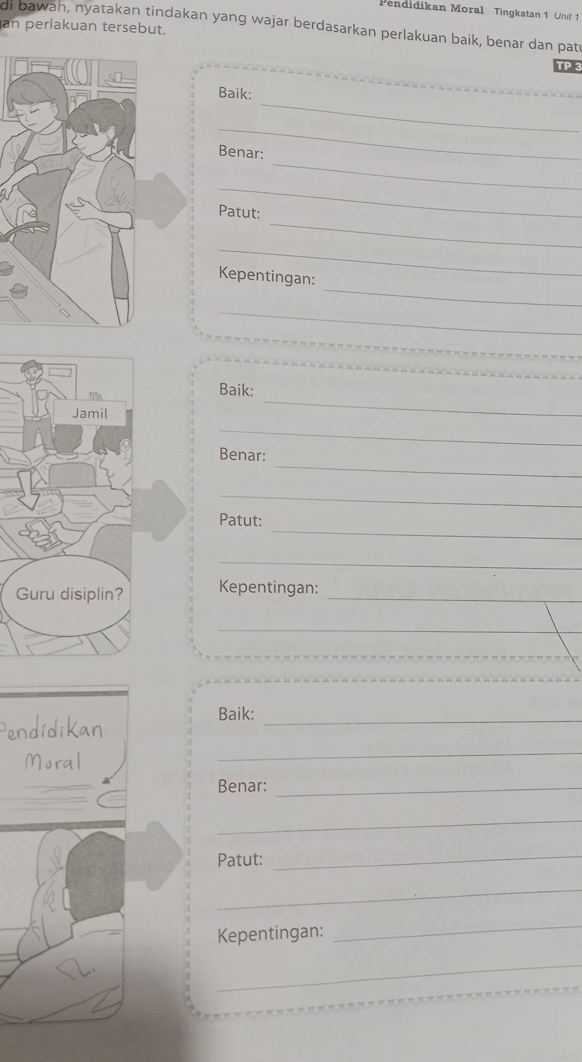 Pendidikan Moral Tingkatan 1 Unit 1 
an perlakuan tersebut. 
di bawah, nyatakan tindakan yang wajar berdasarkan perlakuan baik, benar dan patr 
TP 3 
_ 
Baik: 
_ 
_ 
_ 
Benar: 
_ 
_ 
Patut: 
_ 
_ 
Kepentingan: 
_ 
Baik: 
_ 
_ 
_ 
Benar: 
_ 
_ 
Patut: 
_ 
_ 
Kepentingan: 
_ 
Pendidikan 
Baik:_ 
Moral 
_ 
Benar:_ 
_ 
Patut: 
_ 
_ 
Kepentingan:_ 
_