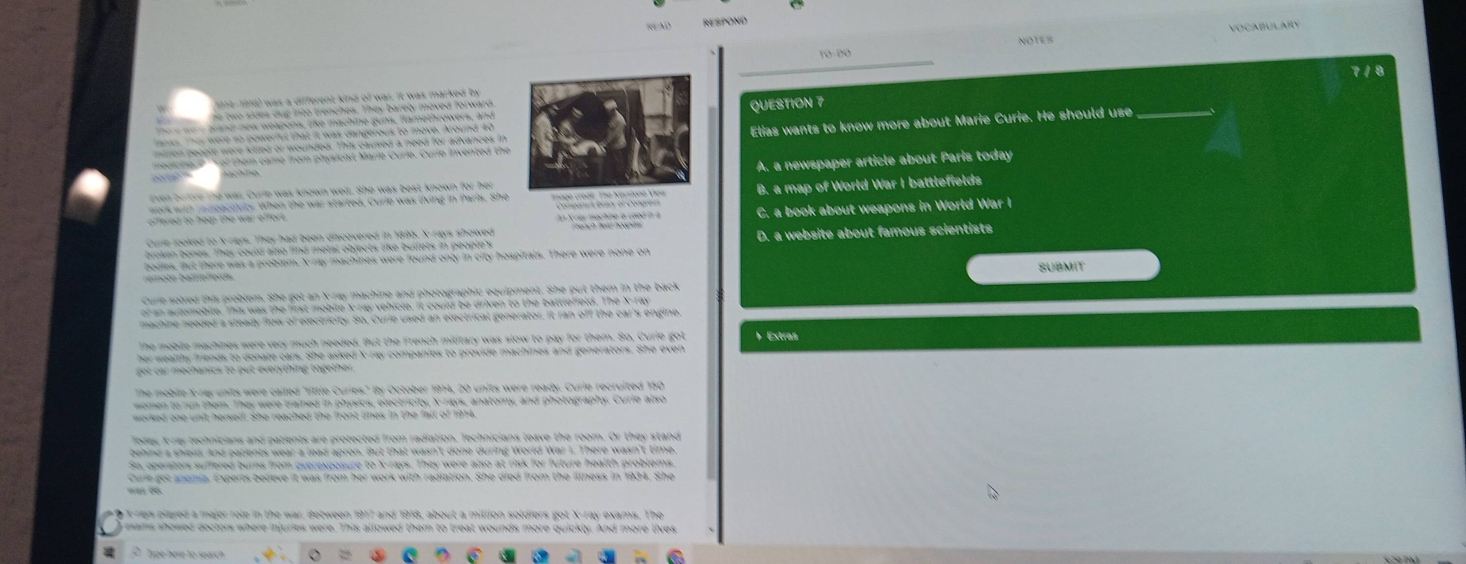 RESPOND
NOTES Vocabulary
_
TO-ĐO
_
914-1918) was a different kind of war. It was marked by
tw sides dug into trenches. They barely moved forward.
d new weapons, like machine g ns, flamethrowers, andQUESTION 7
tanks. They were so powerful that it was dangerous to move. Around 40
a m fo m hy si c ist Marie C urie , C u rie invente d the Elias wants to know more about Marie Curie. He should use
nlon people were kitled or wounded. This caused a need for advances in
ven before the war, Curie was known well. She was best known for herA. a newspaper article about Paris today
work with r edeactivity. When the war started, Curie was living in Paris. SheB. a map of World War I battlefields
C. a book about weapons in World War I
Curie looked to X -rays. They had been discovered in 1895, X -rays showed
broken bones. Ther could also find metal objects like bullets in people y D. a website about famous scientists
bedies. But there was a prebler. X ray machines were found only in city hospitals. There were none on
SUBMIT
Cure soired this problem. She got an X -ray machine and photographic equipment. She put them in the back
of an autemobile. This was the first mobile X -ray vehicle, it could be driven to the battleffeld. The X -ray
machine needed a steady flow of electricity. So, Curie used an electrical generator. It ran off the car's engine
The mebile machines were very much needed. But the French military was slow to pay for them. So. Curie got b Extras
her wealthy friends to donate cars. She asked X -ray companies to provide machines and generators. She even
he mebile X -ray units were called "little Curies." By October 1914, 20 units were ready. Curie recruited 150
bee, Iray technicians and patients are protected from radiation, fechnicians leave the room. Or they stand
Sa opersters suffered burns from overexposure to X -rays. They were also at risk for future health problems