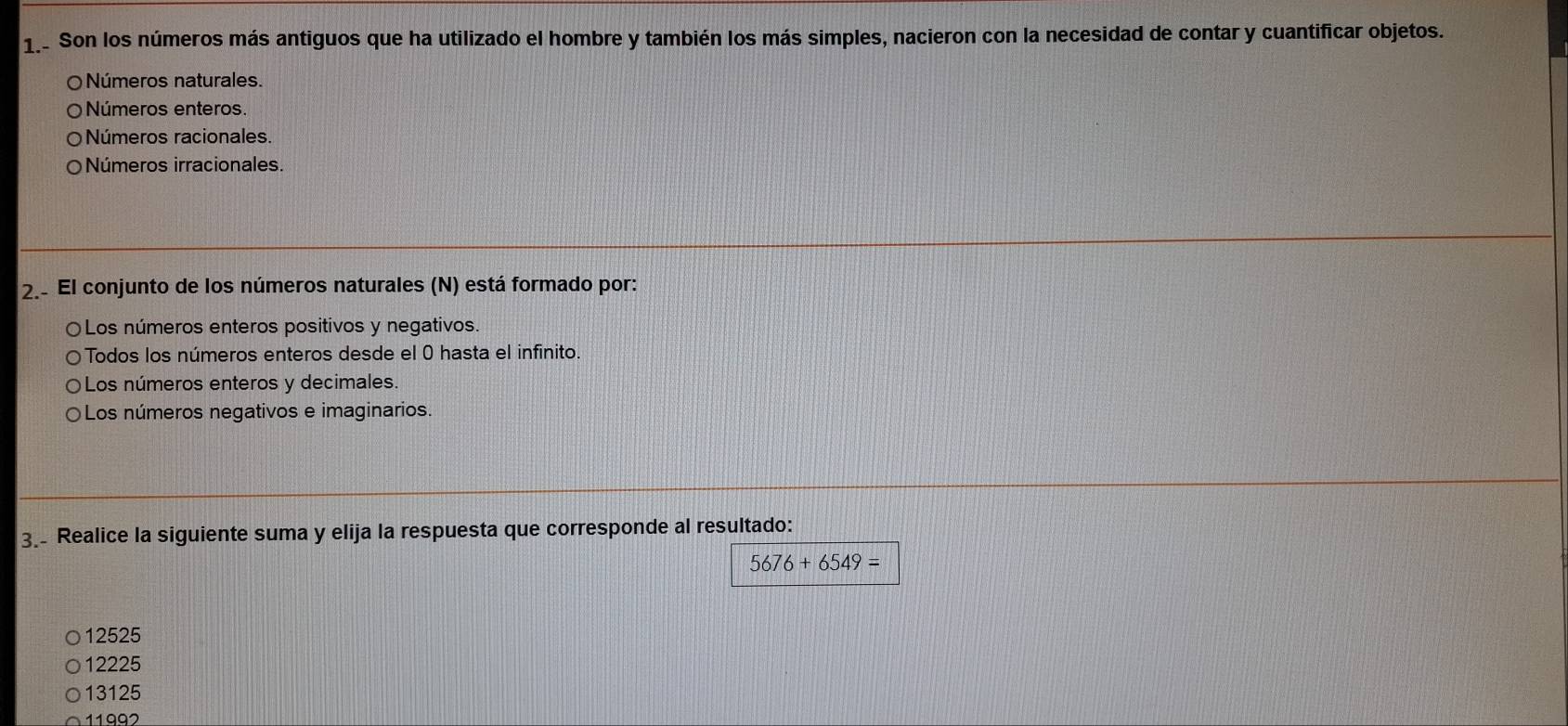 Son los números más antiguos que ha utilizado el hombre y también los más simples, nacieron con la necesidad de contar y cuantificar objetos.
O Números naturales.
Números enteros
Números racionales.
Números irracionales.
2. El conjunto de los números naturales (N) está formado por:
〇Los números enteros positivos y negativos.
Todos los números enteros desde el 0 hasta el infinito.
Los números enteros y decimales.
Los números negativos e imaginarios.
3. Realice la siguiente suma y elija la respuesta que corresponde al resultado:
5676+6549=
12525
12225
13125
11992