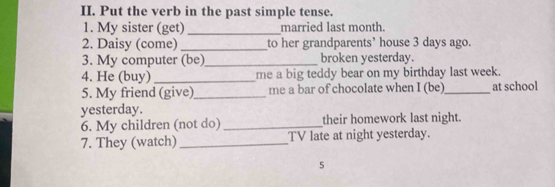 Put the verb in the past simple tense. 
1. My sister (get) _married last month. 
2. Daisy (come) _to her grandparents’ house 3 days ago. 
3. My computer (be)_ broken yesterday. 
4. He (buy) _me a big teddy bear on my birthday last week. 
5. My friend (give)_ me a bar of chocolate when I (be)_ at school 
yesterday. 
6. My children (not do) _their homework last night. 
7. They (watch) _TV late at night yesterday. 
5