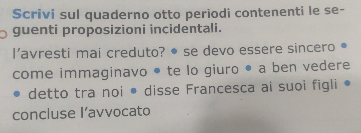 Scrivi sul quaderno otto periodi contenenti le se- 
guenti proposizioni incidentali. 
l'avresti mai creduto? • se devo essere sincero 
come immaginavo te lo giuro • a ben vedere 
detto tra noi ● disse Francesca ai suoi figli 
concluse l’avvocato