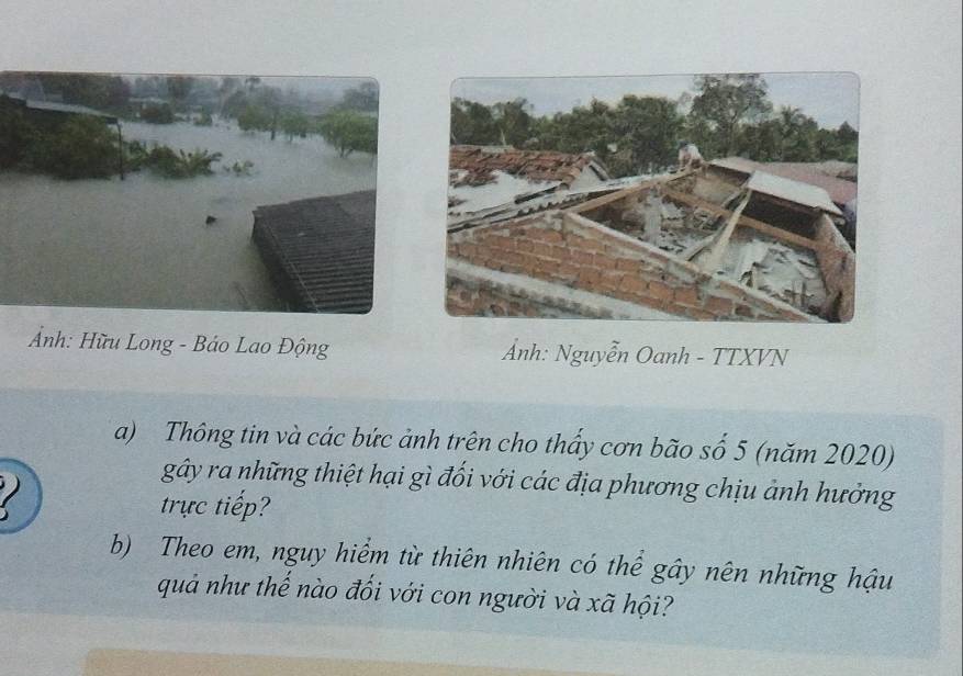 Ảnh: Hữu Long - Báo Lao Động Ảnh: Nguyễn Oanh - TTXVN 
a) Thông tin và các bức ảnh trên cho thấy cơn bão số 5 (năm 2020) 

gây ra những thiệt hại gì đối với các địa phương chịu ảnh hưởng 
trực tiếp 
b) Theo em, nguy hiểm từ thiên nhiên có thể gây nên những hậu 
quả như thế nào đối với con người và xã hội?