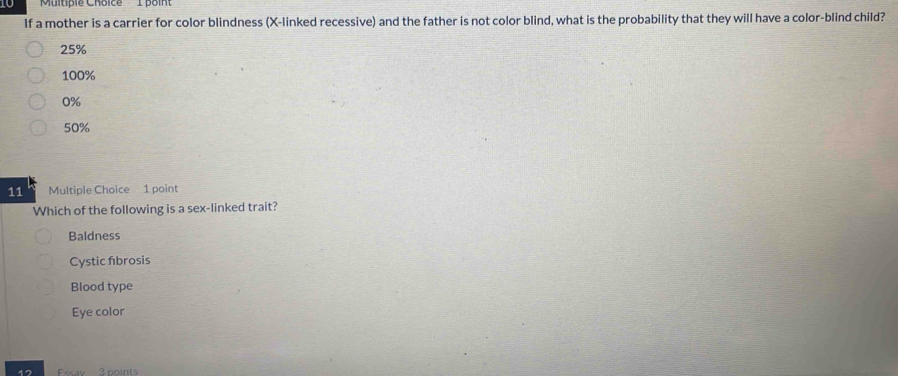 10 'Multiple Choice 1 point
If a mother is a carrier for color blindness (X -linked recessive) and the father is not color blind, what is the probability that they will have a color-blind child?
25%
100%
0%
50%
11 Multiple Choice 1 point
Which of the following is a sex-linked trait?
Baldness
Cystic fibrosis
Blood type
Eye color
12 Essay 3 points