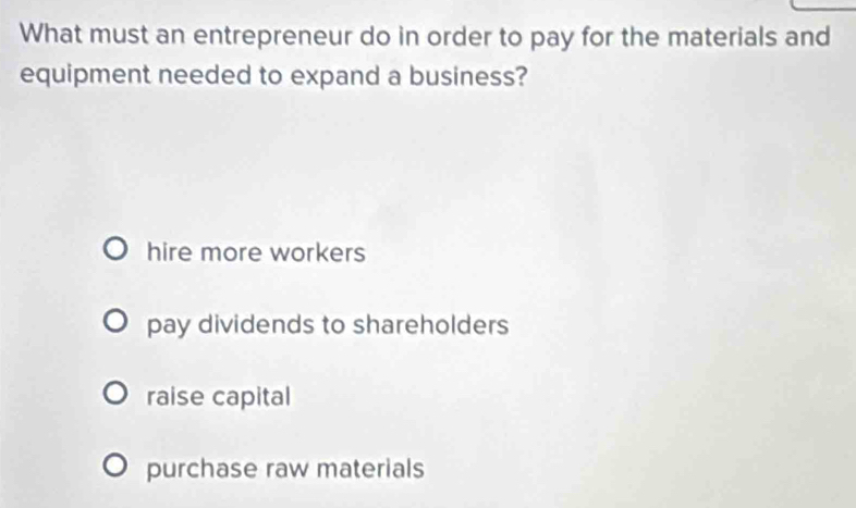 What must an entrepreneur do in order to pay for the materials and
equipment needed to expand a business?
hire more workers
pay dividends to shareholders
raise capital
purchase raw materials