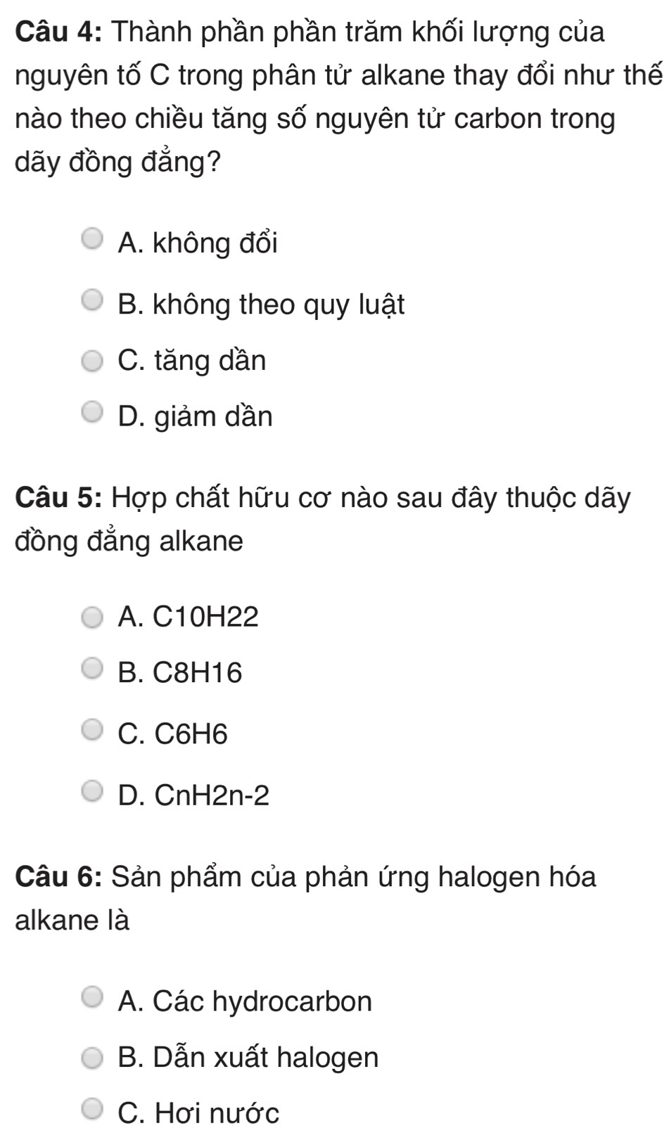 Thành phần phần trăm khối lượng của
nguyên tố C trong phân tử alkane thay đổi như thế
nào theo chiều tăng số nguyên tử carbon trong
dãy đồng đẳng?
A. không đổi
B. không theo quy luật
C. tăng dần
D. giảm dần
Câu 5: Hợp chất hữu cơ nào sau đây thuộc dãy
đồng đẳng alkane
A. C10H22
B. C8H16
C. C6H6
D. CnH2n-2
Câu 6: Sản phẩm của phản ứng halogen hóa
alkane là
A. Các hydrocarbon
B. Dẫn xuất halogen
C. Hơi nước