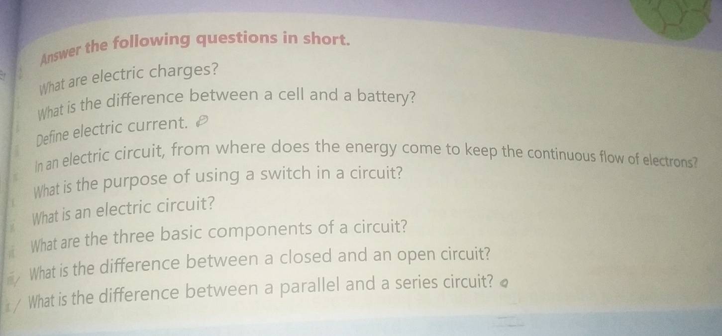 Answer the following questions in short. 
What are electric charges? 
What is the difference between a cell and a battery? 
Define electric current. 
In an electric circuit, from where does the energy come to keep the continuous flow of electrons? 
What is the purpose of using a switch in a circuit? 
What is an electric circuit? 
t What are the three basic components of a circuit? 
myWhat is the difference between a closed and an open circuit? 
/ What is the difference between a parallel and a series circuit? ₹