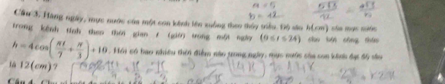 Cầu 3, Hàng ngày, mực nước của một son kênh lên xuồng theo thủy triêu Độ sâu h(cm) sáa mục nước 
trong kênh tính theo thời gian / (giờ) trong một ngày (0≤ t≤ 24) sho bǎi cāng thứo
h=4cos ( π t/7 + π /3 )+10. Mới só bao nhiều thời điểm nào grong ngày, mục nước sủa sơn kênh đạt độ sâu 
là 12(cm)? 
Chú