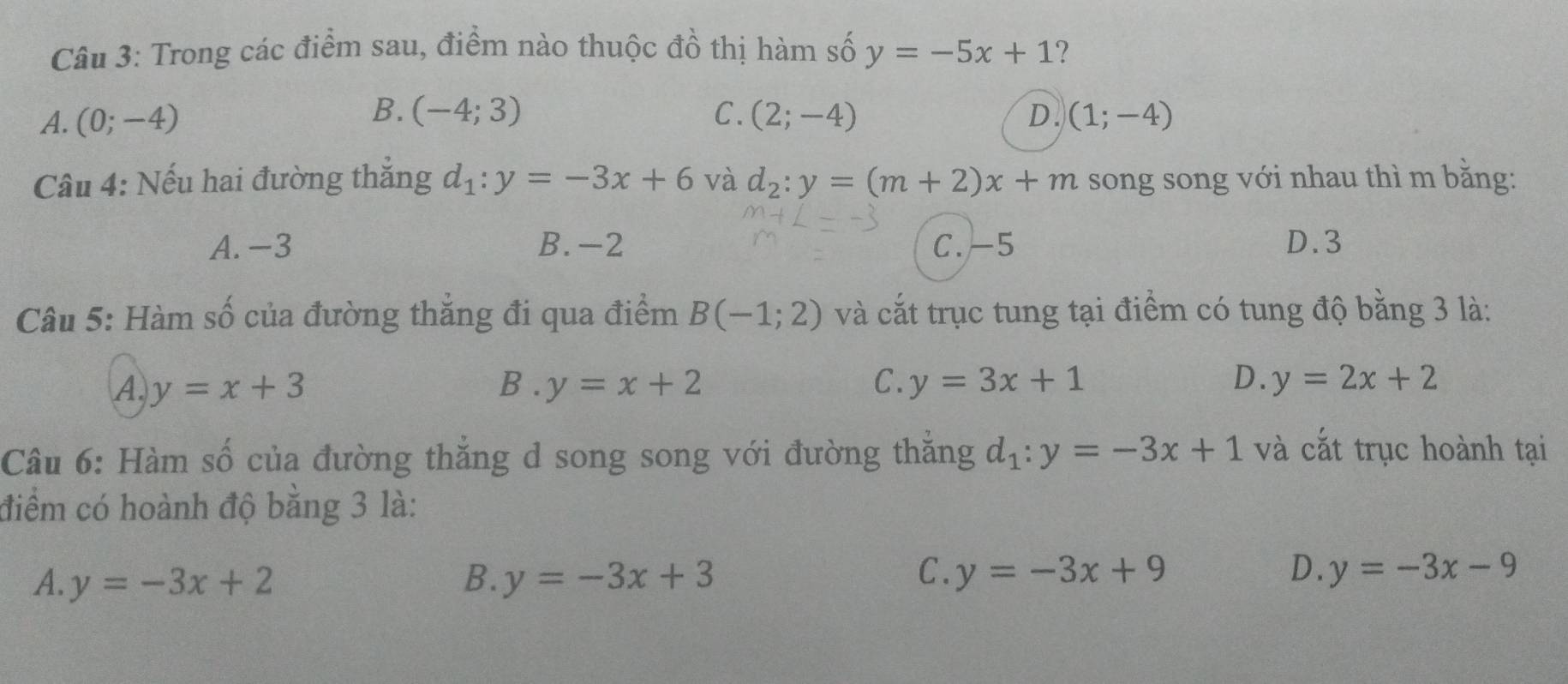 Trong các điểm sau, điểm nào thuộc đồ thị hàm số y=-5x+1 ?
B. (-4;3)
A. (0;-4) C. (2;-4) D. (1;-4)
Câu 4: Nếu hai đường thắng d_1:y=-3x+6 và d_2:y=(m+2)x+m song song với nhau thì m bằng:
A. -3 B. -2 C. -5 D. 3
Câu 5: Hàm số của đường thẳng đi qua điểm B(-1;2) và cắt trục tung tại điểm có tung độ bằng 3 là:
A. y=x+3 B . y=x+2 C. y=3x+1 D. y=2x+2
Câu 6: Hàm số của đường thắng d song song với đường thăng d_1:y=-3x+1 và cắt trục hoành tại
điểm có hoành độ bằng 3 là:
C.
D.
A. y=-3x+2 B. y=-3x+3 y=-3x+9 y=-3x-9