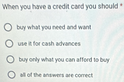 When you have a credit card you should *
buy what you need and want
use it for cash advances
buy only what you can afford to buy
all of the answers are correct