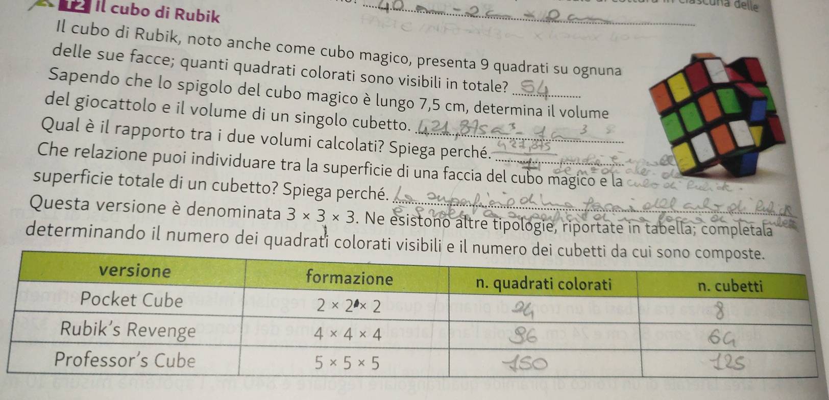 dascuña delle
Il cubo di Rubik
Il cubo di Rubik, noto anche come cubo magico, presenta 9 quadrati su ognuna
delle sue facce; quanti quadrati colorati sono visibili in totale?
Sapendo che lo spigolo del cubo magico è lungo 7,5 cm, determina il volume
del giocattolo e il volume di un singolo cubetto.
Qual è il rapporto tra i due volumi calcolati? Spiega perché.
Che relazione puoi individuare tra la superficie di una faccia del cubo magico e la 
superficie totale di un cubetto? Spiega perché.
Questa versione è denominata 3* 3* 3. Ne esistono altre tipologie, riportate in tabella; completala
determinando il numero dei quadrati colorati visibili e il nume