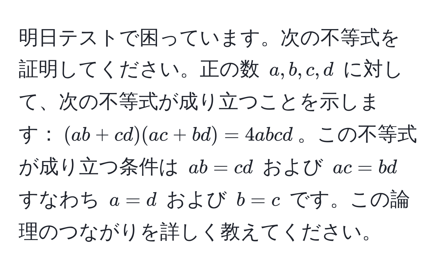 明日テストで困っています。次の不等式を証明してください。正の数 $a, b, c, d$ に対して、次の不等式が成り立つことを示します：$(ab + cd)(ac + bd) = 4abcd$。この不等式が成り立つ条件は $ab = cd$ および $ac = bd$ すなわち $a = d$ および $b = c$ です。この論理のつながりを詳しく教えてください。