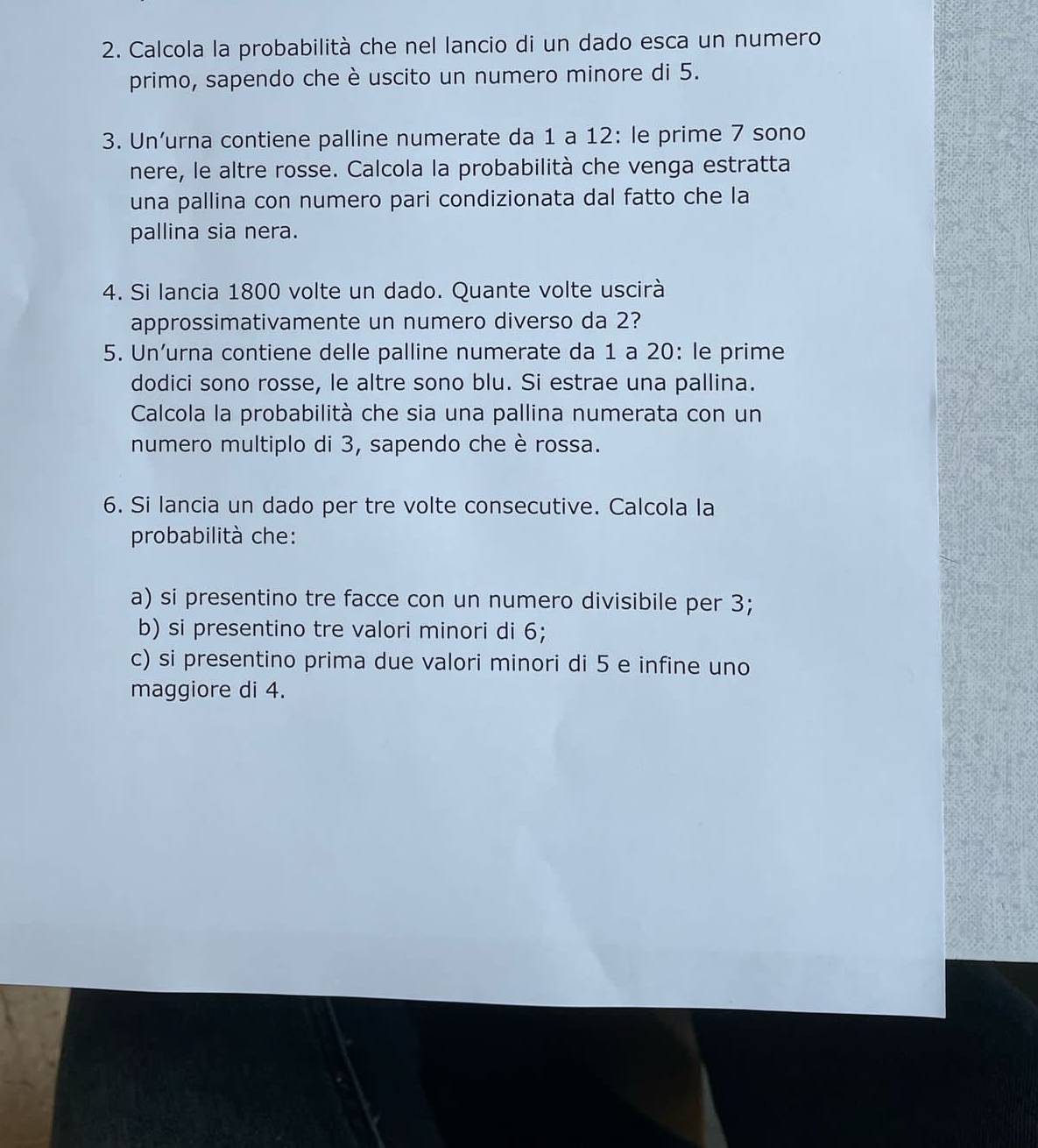 Calcola la probabilità che nel lancio di un dado esca un numero 
primo, sapendo che è uscito un numero minore di 5. 
3. Un’urna contiene palline numerate da 1 a 12 : le prime 7 sono 
nere, le altre rosse. Calcola la probabilità che venga estratta 
una pallina con numero pari condizionata dal fatto che la 
pallina sia nera. 
4. Si lancia 1800 volte un dado. Quante volte uscirà 
approssimativamente un numero diverso da 2? 
5. Un’urna contiene delle palline numerate da 1 a 20 : le prime 
dodici sono rosse, le altre sono blu. Si estrae una pallina. 
Calcola la probabilità che sia una pallina numerata con un 
numero multiplo di 3, sapendo che è rossa. 
6. Si lancia un dado per tre volte consecutive. Calcola la 
probabilità che: 
a) si presentino tre facce con un numero divisibile per 3; 
b) si presentino tre valori minori di 6; 
c) si presentino prima due valori minori di 5 e infine uno 
maggiore di 4.