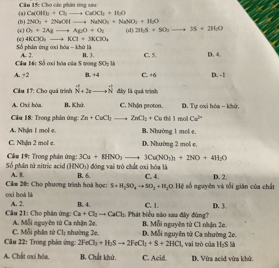 Cho các phản ứng sau:
(a) Ca(OH)_2+Cl_2to CaOCl_2+H_2O
(b) 2NO_2+2NaOHto NaNO_3+NaNO_2+H_2O
(c) O_3+2Agto Ag_2O+O_2 (d) 2H_2S+SO_2to 3S+2H_2O
(e) 4KClO_3to KCl+3KClO_4
Số phản ứng oxi hóa - khử là
A. 2. B. 3. C. 5. D. 4.
Câu 16: Số oxi hóa của S trong SO_2 là
A. +2 B. +4 C. +6 D. -1
Câu 17: Cho quá trình beginarrayr +5 N+2eto Nendarray beginarrayr +3 to Nendarray đây là quá trình
A. Oxi hóa. B. Khử. C. Nhận proton. D. Tự oxi hóa - khử.
*  Câu 18: Trong phản ứng: Zn+CuCl_2to ZnCl_2+ Cu thì 1 mol Cu^(2+)
A. Nhận 1 mol e. B. Nhường 1 mol e.
C. Nhận 2 mol e. D. Nhường 2 mol e.
*  Câu 19: Trong phản ứng: 3Cu+8HNO_3 _  3Cu(NO_3)_2+2NO+4H_2O
Số phân tử nitric acid (HNO_3) đóng vai trò chất oxi hóa là
A. 8. B. 6. C. 4. D. 2.
* Câu 20: Cho phương trình hoá học: S+H_2SO_4to SO_2+H_2O s. Hệ số nguyên và tối giản của chất
oxi hoá là
A. 2. B. 4. C. 1. D. 3.
* Cầu 21: Cho phản ứng: Ca+Cl_2to CaCl_2. Phát biểu nào sau đây đúng?
A. Mỗi nguyên tử Ca nhận 2e. B. Mỗi nguyên tử Cl nhận 2e.
C. Mỗi phân tử Cl_2 nhường 2e. D. Mỗi nguyên tử Ca nhường 2e.
* Cầu 22: Trong phản ứng: 2FeCl_3+H_2Sto 2FeCl_2+S+2HCl , vai trò của H_2S là
A. Chất oxi hóa. B. Chất khử. C. Acid. D. Vừa acid vừa khử.