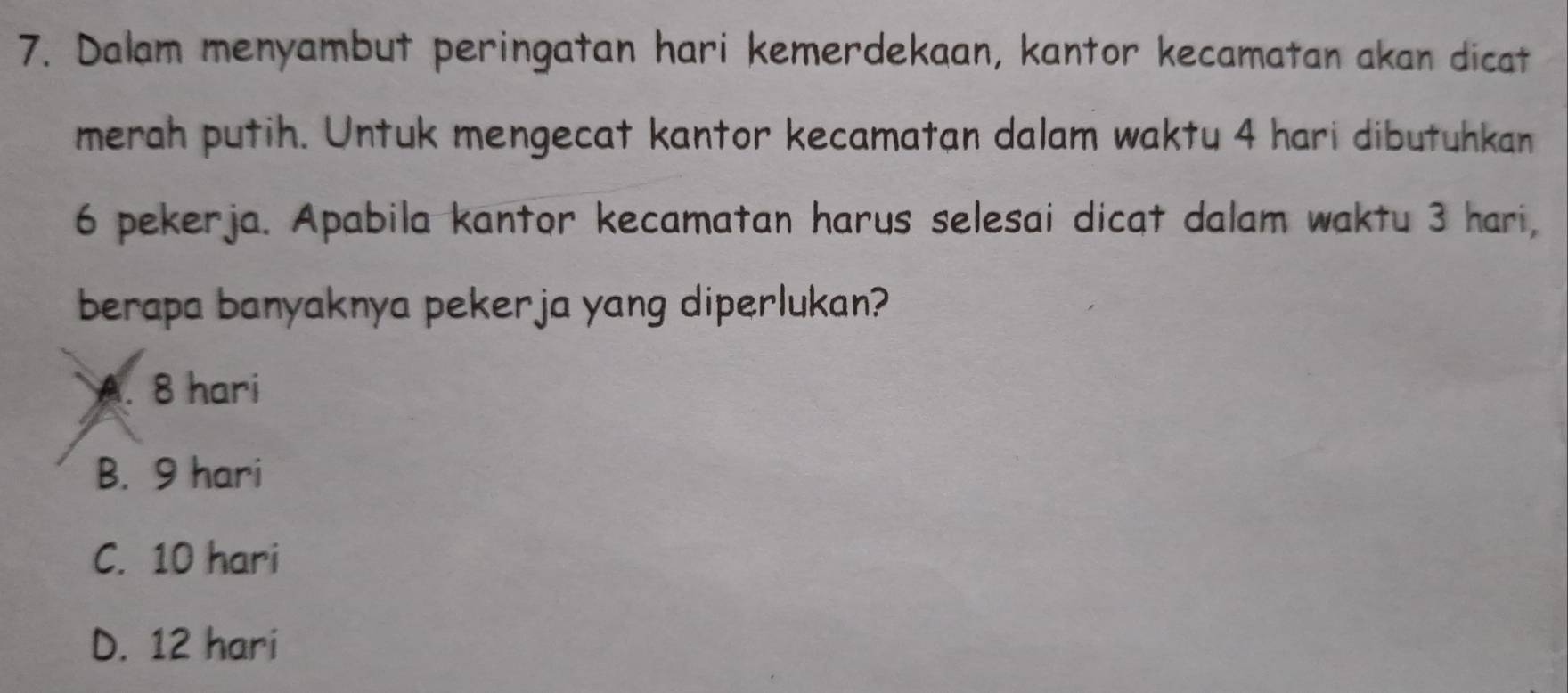 Dalam menyambut peringatan hari kemerdekaan, kantor kecamatan akan dicat
merah putih. Untuk mengecat kantor kecamatan dalam waktu 4 hari dibutuhkan
6 pekerja. Apabila kantor kecamatan harus selesai dicat dalam waktu 3 hari,
berapa banyaknya pekerja yang diperlukan?
A. 8 hari
B. 9 hari
C. 10 hari
D. 12 hari