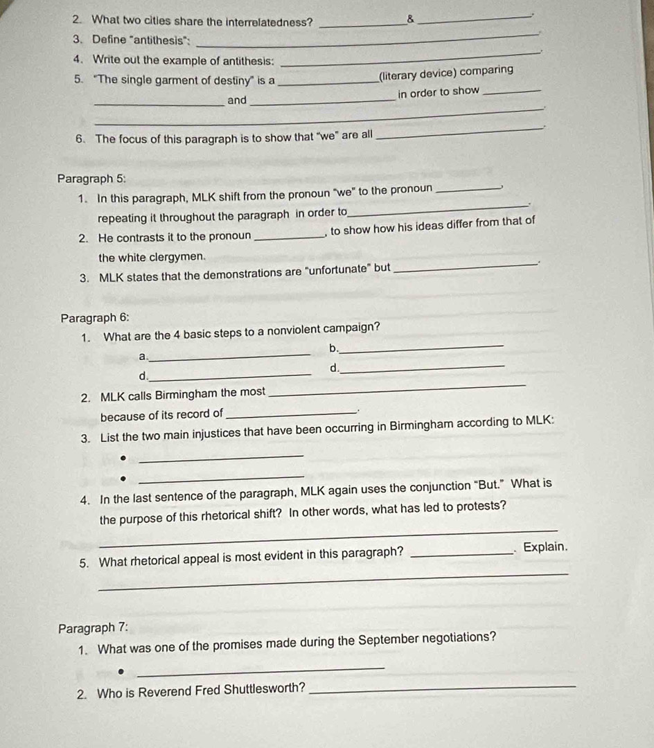 What two cities share the interrelatedness?_ 
_. 
3. Define "antithesis": 
_. 
4. Write out the example of antithesis: 
5. “The single garment of destiny” is a_ 
(literary device) comparing 
_and _in order to show_ 
_. 
_` 
6. The focus of this paragraph is to show that “we" are all 
Paragraph 5: 
1. In this paragraph, MLK shift from the pronoun "we" to the pronoun_ 
_. 
repeating it throughout the paragraph in order to 
2. He contrasts it to the pronoun _, to show how his ideas differ from that of 
_ 
the white clergymen. 
3. MLK states that the demonstrations are "unfortunate" but 
Paragraph 6: 
_ 
1. What are the 4 basic steps to a nonviolent campaign? 
_ 
b. 
a 
d. 
d._ 
_ 
2. MLK calls Birmingham the most 
_ 
because of its record of_ 
. 
3. List the two main injustices that have been occurring in Birmingham according to MLK: 
_ 
_ 
4. In the last sentence of the paragraph, MLK again uses the conjunction “But.” What is 
_ 
the purpose of this rhetorical shift? In other words, what has led to protests? 
_ 
5. What rhetorical appeal is most evident in this paragraph? _ Explain. 
Paragraph 7: 
1. What was one of the promises made during the September negotiations? 
_ 
2. Who is Reverend Fred Shuttlesworth? 
_