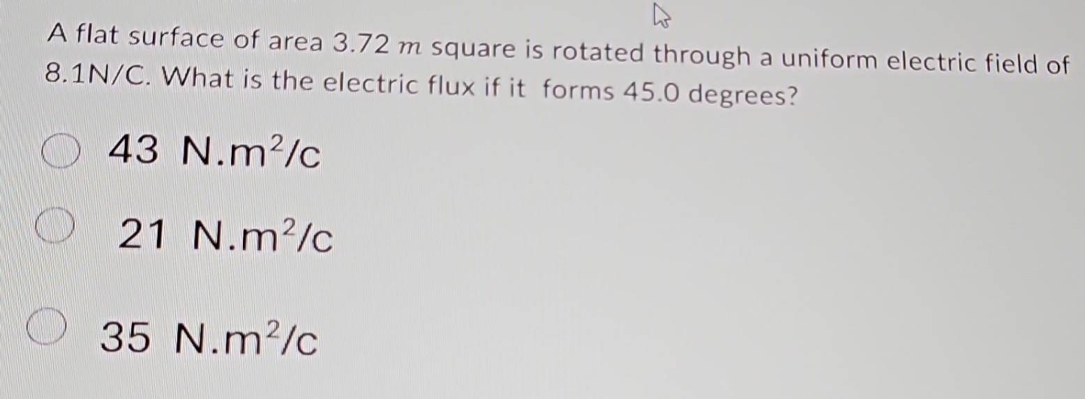 A flat surface of area 3.72 m square is rotated through a uniform electric field of
8.1N/C. What is the electric flux if it forms 45.0 degrees?
43N.m^2/c
21N.m^2/c
35N.m^2/c