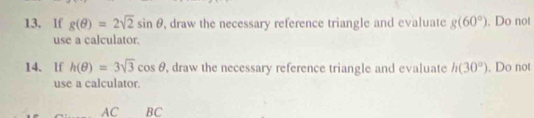 If g(θ )=2sqrt(2)sin θ , draw the necessary reference triangle and evaluate g(60°). Do not 
use a calculator. 
14. lf h(θ )=3sqrt(3)cos θ , draw the necessary reference triangle and evaluate h(30°). Do not 
use a calculator. 
AC BC