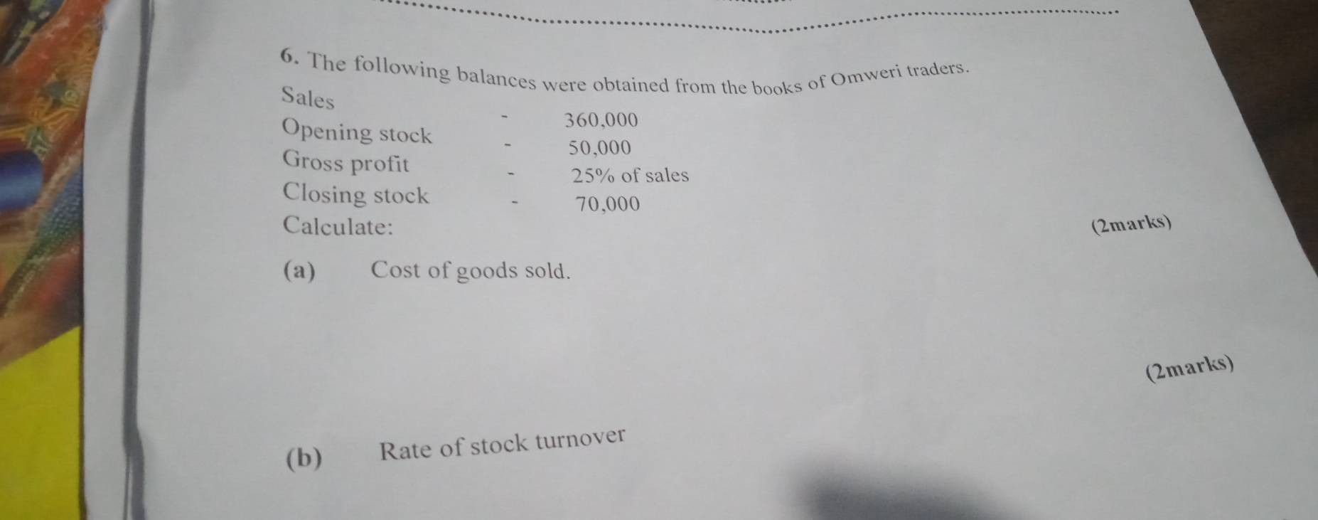 The following balances were obtained from the books of Omweri traders. 
Sales
360,000
Opening stock
50,000
Gross profit
25% of sales 
Closing stock
70,000
Calculate: (2marks) 
(a) Cost of goods sold. 
(2marks) 
(b) Rate of stock turnover