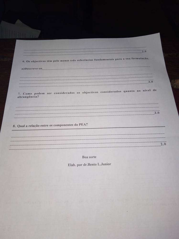 2.0
6. Os objectivos têm pelo menos três referências fundamentais para a sua formulação. 
a)Descreve-as 
_ 
_ 
_ 
_ 
_
3.0
7. Como podem ser considerados os objectivos considerados quanto ao nível de 
abrangência? 
_ 
_ 
_ 
_3.0 
_8. Qual a relação entre os componentes do PEA? 
_ 
_ 
_ 
_
2.0
Boa sorte 
Elab. por dr.Bento L.Junior