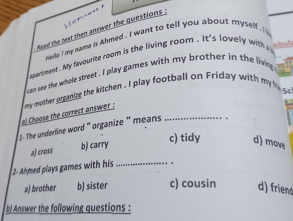 Read the text then answer the questions .
Hello ! my name is Ahmed . I want to tell you about myself . 
apartment . My favourite room is the living room . It's lovely with a abula
can see the whole street . I play games with my brother in the living 
my mother organize the kitchen . I play football on Friday with my i s 
a) Choose the correct answer :
1- The underline word ' organize ' means _
c) tidy
a) cross b) carry
d) move
2- Ahmed plays games with his_
c) cousin
a) brother b) sister d) friend
b) Answer the following questions :