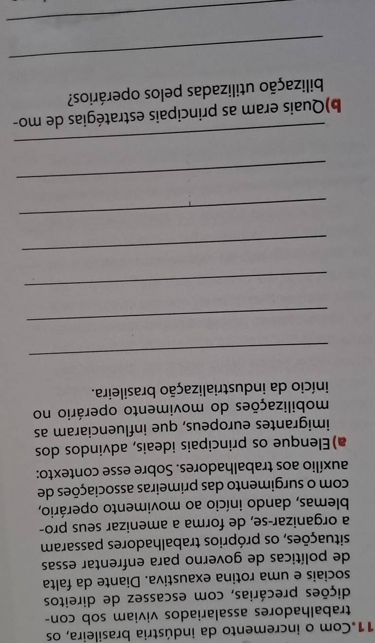 Com o incremento da indústria brasileira, os 
trabalhadores assalariados viviam sob con- 
pições precárias, com escassez de direitos 
sociais e uma rotina exaustiva. Diante da falta 
de políticas de governo para enfrentar essas 
situações, os próprios trabalhadores passaram 
a organizar-se, de forma a amenizar seus pro- 
blemas, dando início ao movimento operário, 
com o surgimento das primeiras associações de 
auxílio aos trabalhadores. Sobre esse contexto: 
a)Elenque os principais ideais, advindos dos 
imigrantes europeus, que influenciaram as 
mobilizações do movimento operário no 
início da industrialização brasileira. 
_ 
_ 
_ 
_ 
_ 
_ 
_ 
b)Quais eram as principais estratégias de mo- 
bilização utilizadas pelos operários? 
_ 
_