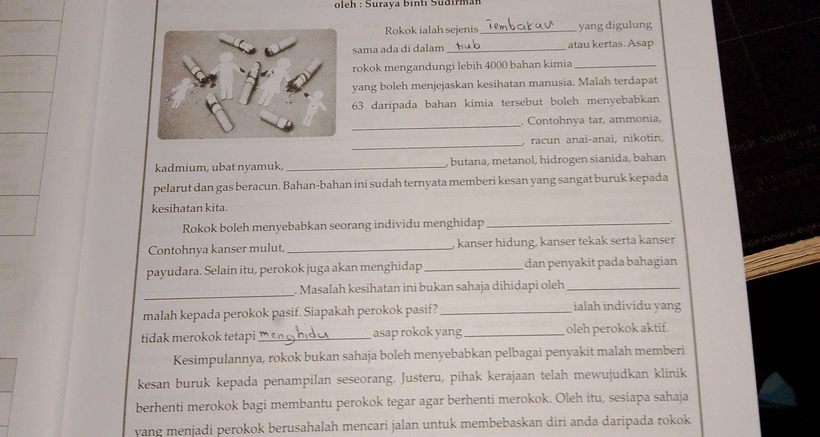 oleh : Suraya binti Šüdırman 
Rokok ialah sejenis _yang digulung 
sama ada di dalam _atau kertas. Asap 
rokok mengandungi lebih 4000 bahan kimia_ 
yang boleh menjejaskan kesihatan manusia. Malah terdapat 
63 daripada bahan kimia tersebut boleh menyebabkan 
_ 
. Contohnya tar, ammonia, 
_ 
, racun anai-anai, nikotin, 
kadmium, ubat nyamuk, _, butana, metanol, hidrogen sianida, bahan 
pelarut dan gas beracun. Bahan-bahan ini sudah ternyata memberi kesan yang sangat buruk kepada 
kesihatan kita. 
Rokok boleh menyebabkan seorang individu menghidap_ 
Contohnya kanser mulut, _, kanser hidung, kanser tekak serta kanser 
payudara. Selain itu, perokok juga akan menghidap _dan penyakit pada bahagian 
_ 
Masalah kesihatan ini bukan sahaja dihidapi oleh_ 
malah kepada perokok pasif. Siapakah perokok pasif?_ 
ialah individu yang 
tidak merokok tetapi _asap rokok yang _oleh perokok aktif. 
Kesimpulannya, rokok bukan sahaja boleh menyebabkan pelbagai penyakit malah memberi 
kesan buruk kepada penampilan seseorang. Justeru, pihak kerajaan telah mewujudkan klinik 
berhenti merokok bagi membantu perokok tegar agar berhenti merokok. Oleh itu, sesiapa sahaja 
vang menjadi perokok berusahalah mencari jalan untuk membebaskan diri anda daripada rokok