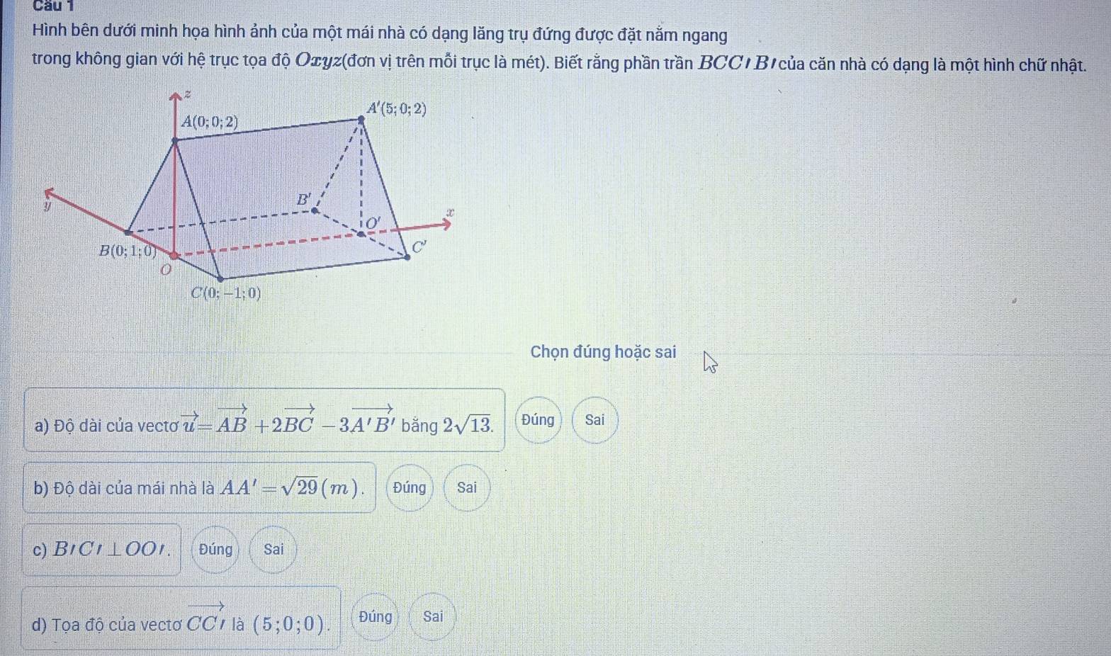 Cầu 1
Hình bên dưới minh họa hình ảnh của một mái nhà có dạng lăng trụ đứng được đặt nằm ngang
trong không gian với hệ trục tọa độ Oxyz(đơn vị trên mỗi trục là mét). Biết rằng phần trần BCC/ B'của căn nhà có dạng là một hình chữ nhật.
Chọn đúng hoặc sai
a) Độ dài của vecto vector u=vector AB+2vector BC-3vector A'B' bằng 2sqrt(13). Đúng Sai
b) Độ dài của mái nhà là AA'=sqrt(29)(m). Đúng Sai
c) BICI⊥ OOI. Đúng Sai
d) Tọa độ của vectơ vector CCI là (5;0;0) Đúng Sai