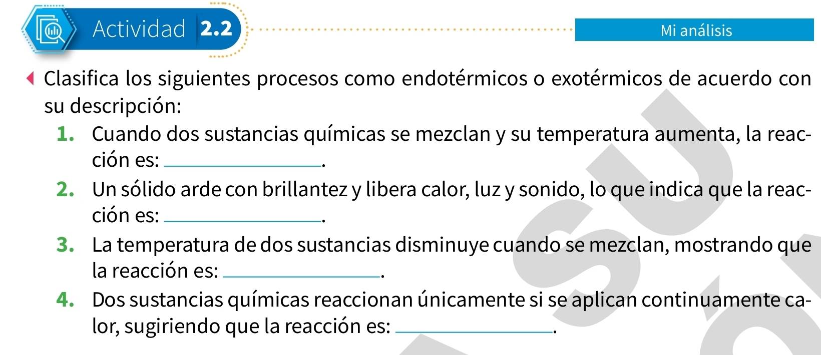 Actividad 2.2 Mi análisis 
Clasifica los siguientes procesos como endotérmicos o exotérmicos de acuerdo con 
su descripción: 
1. Cuando dos sustancias químicas se mezclan y su temperatura aumenta, la reac- 
ción es:_ 
2. Un sólido arde con brillantez y libera calor, luz y sonido, lo que indica que la reac- 
ción es:_ 
3. La temperatura de dos sustancias disminuye cuando se mezclan, mostrando que 
la reacción es:_ 
. 
4. Dos sustancias químicas reaccionan únicamente si se aplican continuamente ca- 
lor, sugiriendo que la reacción es:_ 
.