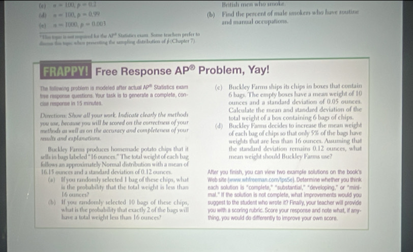 sigma =100,p=0.2 British men who smoke
(3) a=100,p=0.99 (b) Find the percent of male smokers who have routine
(e) n=1000,p=0.003 and manual occupations.
* Vim tope is not repuved for the AP° Statisties esam. Some teachers prefer to
dsms the topc when prossenting the sampling distribution of β (Chapter 7)
FRAPPY! Free Response AP^( enclosecircle)1 Problem, Yay!
The following problem is modeled after actual AP^n Statistics exam (c) Buckley Farms ships its chips in boxes that contain
free response questions. Your task is to generate a complete, con- 6 bags. The empty boxes have a mean weight of 10
clse response in 15 minutes. ounces and a standard deviation of 0.05 ounces.
Directions: Show all your work. Indicate clearly the methods Calculate the mean and standard deviation of the
you use, because you will be scored on the correctness of your total weight of a box containing 6 bags of chips.
methods as well as on the accuracy and completeness of your (d) Buckley Farms decides to increase the mean weight
results and explanations. of each bag of chips so that only 5% of the bags have
weights that are less than 16 ounces. Assuming that
Buckley Farms produces homemade potato chips that it the standard deviation remains 0.12 ounces, what
sells in bags labeled “16 ounces.” The total weight of each bag mean weight should Buckley Farms use?
follows an approximately Normal distribution with a mean of
16.15 ounces and a standard deviation of 0.12 ounces. After you finish, you can view two example solutions on the book's
(a) If you randomly selected I bag of these chips, what Web site (www.whfreeman.com/tps5e). Determine whether you think
is the probability that the total weight is less than each solution is “complete,” "substantial,” “developing,” or “mini-
16 ounces? mal." If the solution is not complete, what improvements would you
(b) If you randomly selected 10 bags of these chips, suggest to the student who wrote it? Finally, your teacher will provide
what is the probability that exactly 2 of the bags will you with a scoring rubric. Score your response and note what, if any-
have a total weight less than 16 ounces? thing, you would do differently to improve your own score.