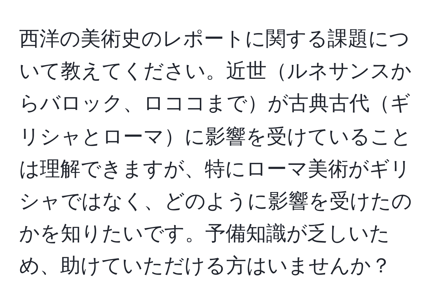 西洋の美術史のレポートに関する課題について教えてください。近世ルネサンスからバロック、ロココまでが古典古代ギリシャとローマに影響を受けていることは理解できますが、特にローマ美術がギリシャではなく、どのように影響を受けたのかを知りたいです。予備知識が乏しいため、助けていただける方はいませんか？