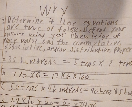 why 
2Determine if these equations 
are tiue or folse. Defend your 
answer vsing your Know ledge of 
place value and the commutativn 
associative, andlov distributive proper
a3s hundreds =5+ens* 7 te _4 
b 720* 6=77* 6* 100
(50+ens* 4hundveds=40+ens* 5hor
d 24* 10* 90=90* 2400