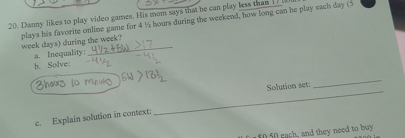 Danny likes to play video games. His mom says that he can play less than 17 110
plays his favorite online game for 4 ½ hours during the weekend, how long can he play each day (5
week days) during the week? 
a. Inequality: 
b. Solve: 
Solution set: 
_ 
c. Explain solution in context: 
_
$0 50 each, and they need to buy