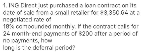 ING Direct just purchased a loan contract on its
date of sale from a small retailer for $3,350.64 at a
negotiated rate of
18% compounded monthly. If the contract calls for
24 month -end payments of $200 after a period of
no payments, how
long is the deferral period?