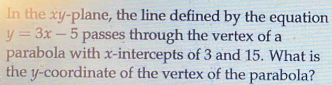 In the xy -plane, the line defined by the equation
y=3x-5 passes through the vertex of a 
parabola with x-intercepts of 3 and 15. What is 
the y-coordinate of the vertex of the parabola?