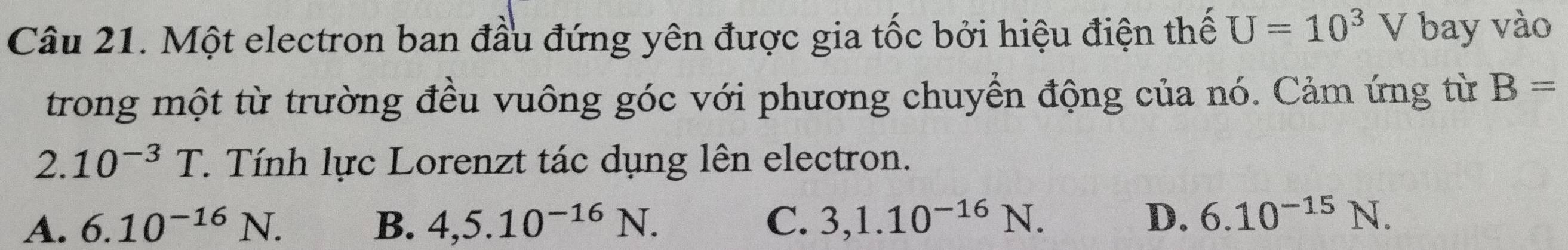 Một electron ban đầu đứng yên được gia tốc bởi hiệu điện thế U=10^3V bay vào
trong một từ trường đều vuông góc với phương chuyển động của nó. Cảm ứng từ B=
2. 10^(-3)T 1 Tính lực Lorenzt tác dụng lên electron.
A. 6.10^(-16)N. B. 4,5.10^(-16)N. C. 3,1.10^(-16)N. D. 6.10^(-15)N.