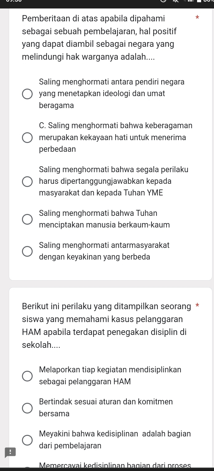 Pemberitaan di atas apabila dipahami
sebagai sebuah pembelajaran, hal positif
yang dapat diambil sebagai negara yang
melindungi hak warganya adalah....
Saling menghormati antara pendiri negara
yang menetapkan ideologi dan umat
beragama
C. Saling menghormati bahwa keberagaman
merupakan kekayaan hati untuk menerima
perbedaan
Saling menghormati bahwa segala perilaku
harus dipertanggungjawabkan kepada
masyarakat dan kepada Tuhan YME
Saling menghormati bahwa Tuhan
menciptakan manusia berkaum-kaum
Saling menghormati antarmasyarakat
dengan keyakinan yang berbeda
Berikut ini perilaku yang ditampilkan seorang *
siswa yang memahami kasus pelanggaran
HAM apabila terdapat penegakan disiplin di
sekolah....
Melaporkan tiap kegiatan mendisiplinkan
sebagai pelanggaran HAM
Bertindak sesuai aturan dan komitmen
bersama
Meyakini bahwa kedisiplinan adalah bagian
dari pembelajaran
!
Memerçavai kedisiplinan bagian dari proses