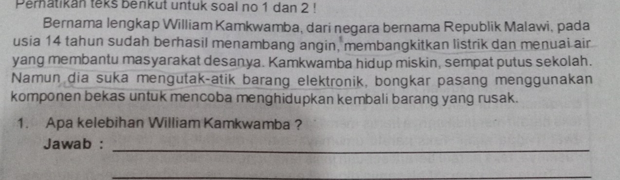 Perhatikan teks benkut untuk soal no 1 dan 2! 
Bernama lengkap William Kamkwamba, dari negara bernama Republik Malawi, pada 
usia 14 tahun sudah berhasil menambang angin, membangkitkan listrik dan menuai air 
yang membantu masyarakat desanya. Kamkwamba hidup miskin, sempat putus sekolah. 
Namun dia suka mengutak-atik barang elektronik, bongkar pasang menggunakan 
komponen bekas untuk mencoba menghidupkan kembali barang yang rusak. 
1. Apa kelebihan William Kamkwamba ? 
Jawab :_ 
__