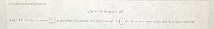 Consider the following functions.
f(x)=-4x and g(x)=sqrt[3](x)
Step 2 of 2 : Find the formula for ( f/g )(x) and simplify your answer. Then find the domain for ( f/g )(x). Round your answer to two decimal places, if necessary.