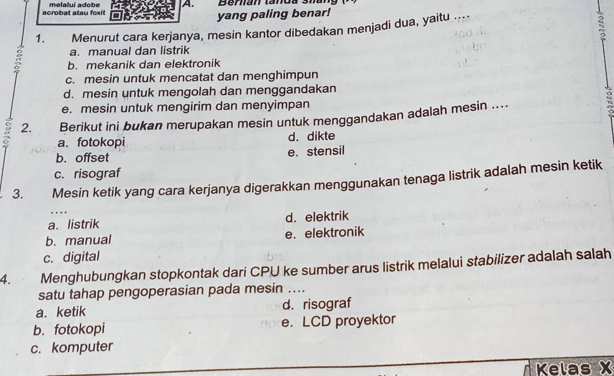 melalui adobe A. Beran tanda Sha
acrobat atau foxit
yang paling benar!
1. Menurut cara kerjanya, mesin kantor dibedakan menjadi dua, yaitu ....
a. manual dan listrik
b. mekanik dan elektronik
c. mesin untuk mencatat dan menghimpun
d. mesin untuk mengolah dan menggandakan
D
e. mesin untuk mengirim dan menyimpan a
a 2. Berikut ini bukan merupakan mesin untuk menggandakan adalah mesin ....
a. fotokopi d. dikte
b. offset e. stensil
c. risograf
3. Mesin ketik yang cara kerjanya digerakkan menggunakan tenaga listrik adalah mesin ketik
a. listrik d. elektrik
b. manual e. elektronik
c. digital
4. Menghubungkan stopkontak dari CPU ke sumber arus listrik melalui stabilizer adalah salah
satu tahap pengoperasian pada mesin ....
a. ketik d. risograf
b. fotokopi e. LCD proyektor
c. komputer
Kelas X