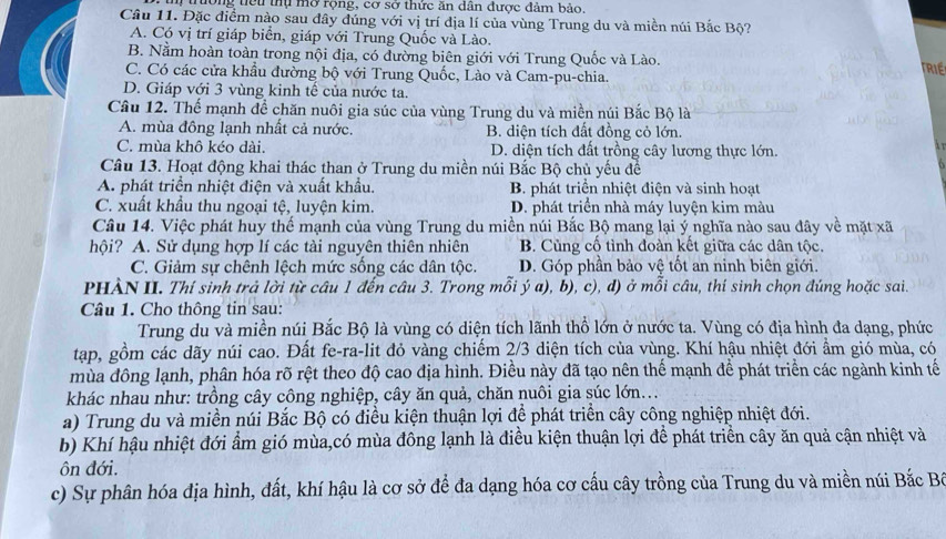 trường tiểu thụ mở rọng, cơ sở thức ăn dân được đảm bảo.
Câu 11. Đặc điểm nào sau đây đúng với vị trí địa lí của vùng Trung du và miền núi Bắc Bộ?
A. Có vị trí giáp biển, giáp với Trung Quốc và Lào.
B. Nằm hoàn toàn trong nội địa, có đường biên giới với Trung Quốc và Lào.
TRIE
C. Có các cửa khẩu đường bộ với Trung Quốc, Lào và Cam-pu-chia.
D. Giáp với 3 vùng kinh tế của nước ta.
Câu 12. Thế mạnh đề chăn nuôi gia súc của vùng Trung du và miền núi Bắc Bộ là
A. mùa đông lạnh nhất cả nước. B. diện tích đất đồng cỏ lớn.
C. mùa khô kéo dài. D. diện tích đất trồng cây lương thực lớn.
Câu 13. Hoạt động khai thác than ở Trung du miền núi Bắc Bộ chủ yều đề
A. phát triển nhiệt điện và xuất khẩu. B. phát triển nhiệt điện và sinh hoạt
C. xuất khẩu thu ngoại tệ, luyện kim. D. phát triển nhà máy luyện kim màu
Câu 14. Việc phát huy thể mạnh của vùng Trung du miền núi Bắc Bộ mang lại ý nghĩa nào sau đây về mặt xã
hội? A. Sử dụng hợp lí các tài nguyên thiên nhiên B. Cùng cổ tình đoàn kết giữa các dân tộc.
C. Giảm sự chênh lệch mức sống các dân tộc. D. Góp phần bảo vệ tốt an ninh biên giới.
PHÀN II. Thí sinh trả lời từ câu 1 đến câu 3. Trong mỗi ý a), b), c), d) ở mỗi câu, thí sinh chọn đúng hoặc sai.
Câu 1. Cho thông tin sau:
Trung du và miền núi Bắc Bộ là vùng có diện tích lãnh thổ lớn ở nước ta. Vùng có địa hình đa dạng, phức
tạp, gồm các dãy núi cao. Đất fe-ra-lit đỏ vàng chiếm 2/3 diện tích của vùng. Khí hậu nhiệt đới ẩm gió mùa, có
mùa đông lạnh, phân hóa rõ rệt theo độ cao địa hình. Điều này đã tạo nên thế mạnh để phát triển các ngành kinh tế
khác nhau như: trồng cây công nghiệp, cây ăn quả, chăn nuôi gia súc lớn...
a) Trung du và miền núi Bắc Bộ có điều kiện thuận lợi để phát triển cây công nghiệp nhiệt đới.
b) Khí hậu nhiệt đới ẩm gió mùa,có mùa đông lạnh là điều kiện thuận lợi để phát triển cây ăn quả cận nhiệt và
ôn đới.
c) Sự phân hóa địa hình, đất, khí hậu là cơ sở để đa dạng hóa cơ cấu cây trồng của Trung du và miền núi Bắc Bá